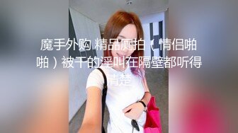 魔手外购 精品厕拍（情侣啪啪）被干的淫叫在隔壁都听得清楚