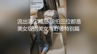  流出酒店精品 偷拍三位都是美女级别美女与野兽特别篇