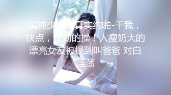 清纯少女的真实约啪-干我，快点，使劲的操！人瘦奶大的漂亮女友被操到叫爸爸 对白淫荡