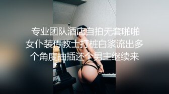  专业团队酒店自拍无套啪啪女仆装传教士打桩白浆流出多个角度抽插还个男主继续来