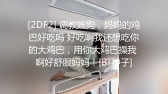 [2DF2] 调教贱狗，妈妈的鸡巴好吃吗 好吃啊我还想吃你的大鸡巴，用你大鸡巴操我 啊好舒服妈妈！[BT种子]