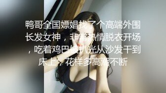 鸭哥全国嫖娼找了个高端外围长发女神，非常热情脱衣开场，吃着鸡巴被扒光从沙发干到床上，花样多高潮不断