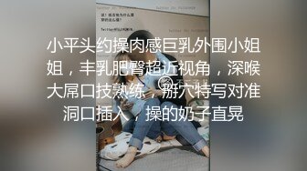 小平头约操肉感巨乳外围小姐姐，丰乳肥臀超近视角，深喉大屌口技熟练，掰穴特写对准洞口插入，操的奶子直晃