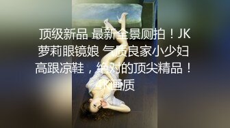 顶级新品 最新全景厕拍！JK萝莉眼镜娘 气质良家小少妇 高跟凉鞋，绝对的顶尖精品！4K画质