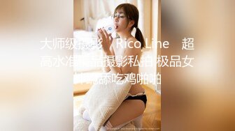 大师级摄影 ▶Rico Line◀ 超高水准精品摄影私拍 极品女神跪舔吃鸡啪啪