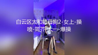 白云区太和镇母狗2-女上-操喷-简芥-大一-爆操