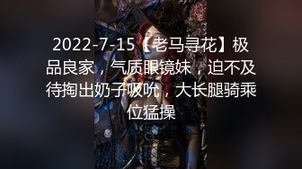 2022-7-15【老马寻花】极品良家，气质眼镜妹，迫不及待掏出奶子吸吮，大长腿骑乘位猛操