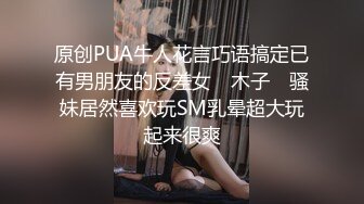 原创PUA牛人花言巧语搞定已有男朋友的反差女 ▶木子◀ 骚妹居然喜欢玩SM乳晕超大玩起来很爽