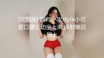 [完整版] 网帅小攻style小可爱口硬主动坐上来,操射嫩屁屁上