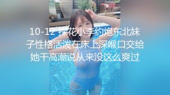 10-12 探花小李约炮东北妹子性格活泼在床上深喉口交给她干高潮说从来没这么爽过