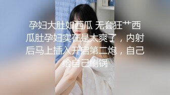 孕妇大肚如西瓜 无套狂艹西瓜肚孕妇实在是太爽了，内射后马上插入开启第二炮，自己给自己刷锅