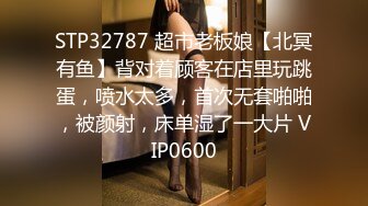 STP32787 超市老板娘【北冥有鱼】背对着顾客在店里玩跳蛋，喷水太多，首次无套啪啪，被颜射，床单湿了一大片 VIP0600