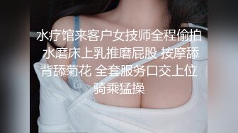 水疗馆来客户女技师全程偷拍 水磨床上乳推磨屁股 按摩舔背舔菊花 全套服务口交上位骑乘猛操