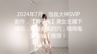 2024年7月，泡良大神SVIP新作，【狮子座】美女主播下播后，掰开多毛的穴，插得鬼哭狼嚎！推荐！