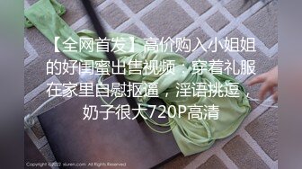 【全网首发】高价购入小姐姐的好闺蜜出售视频：穿着礼服在家里自慰抠逼，淫语挑逗，奶子很大720P高清