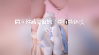 圆润性感美臀妹子牛仔裤还喷水了