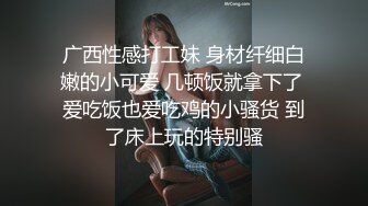 广西性感打工妹 身材纤细白嫩的小可爱 几顿饭就拿下了 爱吃饭也爱吃鸡的小骚货 到了床上玩的特别骚