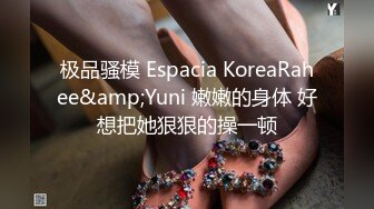 极品骚模 Espacia KoreaRahee&amp;Yuni 嫩嫩的身体 好想把她狠狠的操一顿