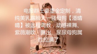 ❤️电报群土豪重金定制，清纯美乳露脸大一骚母狗【潘晴晴】被远程调教，动感裸舞、紫薇潮吹、露出、尿尿母狗属性拉满了