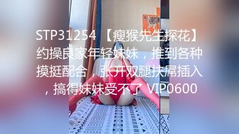 STP31254 【瘦猴先生探花】约操良家年轻妹妹，推到各种摸挺配合，张开双腿扶屌插入，搞得妹妹受不了 VIP0600