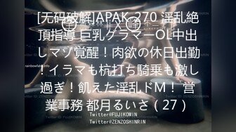 [无码破解]APAK-270 淫乱絶頂指導 巨乳グラマーOL中出しマゾ覚醒！肉欲の休日出勤！イラマも杭打ち騎乗も激し過ぎ！飢えた淫乱ドM！ 営業事務 都月るいさ（27）