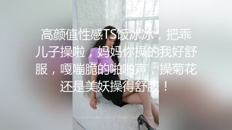 高颜值性感TS饭冰冰，把乖儿子操啦，妈妈你操的我好舒服，嘎嘣脆的啪啪声，操菊花还是美妖操得舒服！