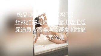 极品顶级反差婊【橙子】❤️丝袜肛塞马路男厕露出边走边尿道具紫薇淫声浪语高潮抽搐，非常淫骚