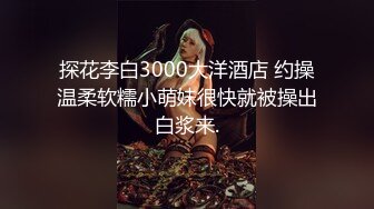 探花李白3000大洋酒店 约操温柔软糯小萌妹很快就被操出白浆来.