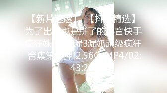 【新片速遞】  【抖音精选】为了出名也是拼了的抖音快手疯狂妹子❤️漏B漏奶超级疯狂 合集第五弹[2.56G/MP4/02:43:28]