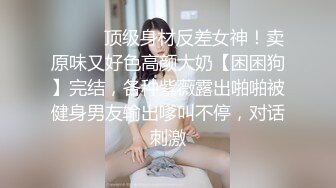 ❤️❤️顶级身材反差女神！卖原味又好色高颜大奶【困困狗】完结，各种紫薇露出啪啪被健身男友输出嗲叫不停，对话刺激