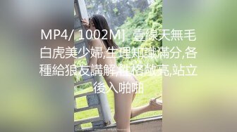 MP4/ 1002M]  壹線天無毛白虎美少婦,生理知識滿分,各種給狼友講解,性格敞亮,站立後入啪啪