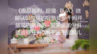 《极品福利✿超强✿PUA》微聊认识勾搭的轻熟女小干妈开服装店离异的~爱美逼黑但很骚放得开~口爆干逼干屁眼儿非常败火