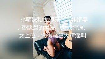   小师妹和大师兄，清纯娇妻，香飘飘的柔发，侧入肏逼、女上位，肏得骚妻大声淫叫