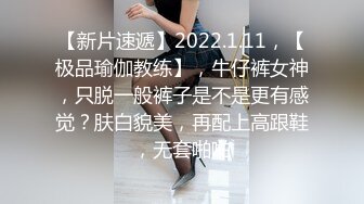 【新片速遞】2022.1.11，【极品瑜伽教练】，牛仔裤女神，只脱一般裤子是不是更有感觉？肤白貌美，再配上高跟鞋，无套啪啪