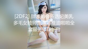 [2DF2] 胖表弟会所选妃美乳多毛女技师泡泡浴推油啪啪全套服务[BT种子]