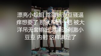 漂亮小姐姐 跳蛋振豆豆骚逼痒想要了 那就帮她一把 被大洋吊无套输出 边操边刺激小豆豆 内射 这样满足了