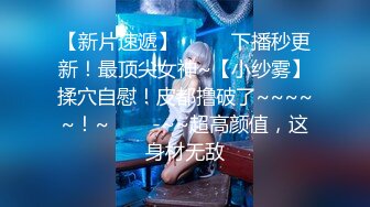 【新片速遞】  ✨✨✨下播秒更新！最顶尖女神~【小纱雾】揉穴自慰！皮都撸破了~~~~~！~✨✨✨-~~超高颜值，这身材无敌