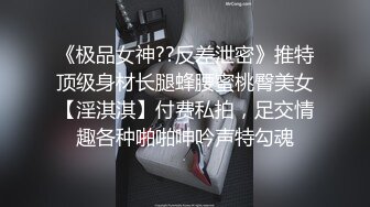 《极品女神??反差泄密》推特顶级身材长腿蜂腰蜜桃臀美女【淫淇淇】付费私拍，足交情趣各种啪啪呻吟声特勾魂