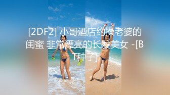 [2DF2] 小哥酒店约操老婆的闺蜜 非常漂亮的长发美女 -[BT种子]