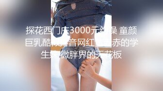 探花西门庆3000元约操 童颜巨乳酷似抖音网红董赤赤的学生妹 微胖界的天花板