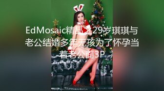 EdMosaic精品之29岁琪琪与老公结婚多年无孩为了怀孕当着老公面3P