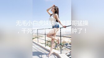 无毛小白虎妹妹，被哥哥猛操，干死了，鲍鱼都被艹肿了！