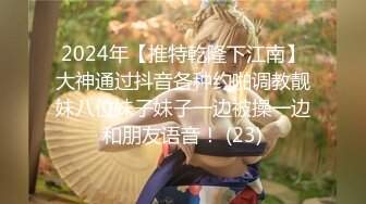 2024年【推特乾隆下江南】大神通过抖音各种约啪调教靓妹八位妹子妹子一边被操一边和朋友语音！ (23)