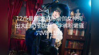 12/5最新 喜欢练瑜伽女神掏出大白奶子拨开丁字裤粉嫩骚穴VIP1196