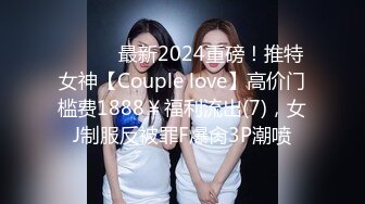 ⚫️⚫️最新2024重磅！推特女神【Couple love】高价门槛费1888￥福利流出(7)，女J制服反被罪F爆肏3P潮喷