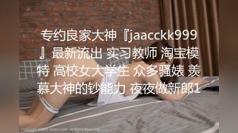 专约良家大神『jaacckk999』最新流出 实习教师 淘宝模特 高校女大学生 众多骚婊 羡慕大神的钞能力 夜夜做新郎1